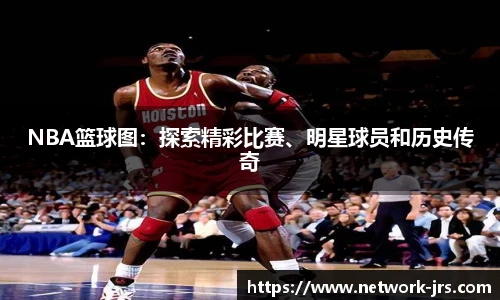 NBA篮球图：探索精彩比赛、明星球员和历史传奇