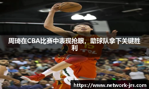 周琦在CBA比赛中表现抢眼，助球队拿下关键胜利