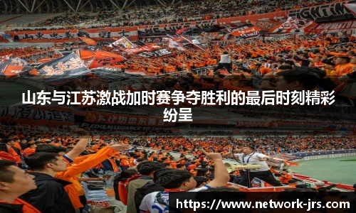 山东与江苏激战加时赛争夺胜利的最后时刻精彩纷呈
